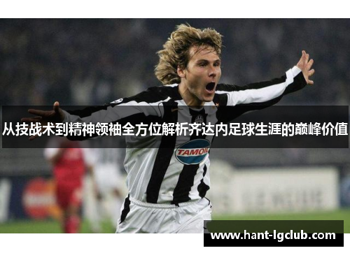 从技战术到精神领袖全方位解析齐达内足球生涯的巅峰价值