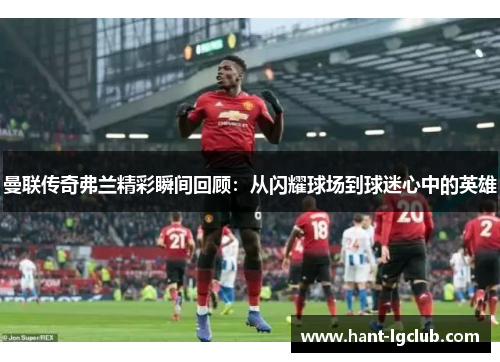 曼联传奇弗兰精彩瞬间回顾：从闪耀球场到球迷心中的英雄