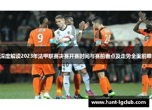 深度解读2023年法甲联赛决赛开赛时间与赛前看点及走势全面前瞻