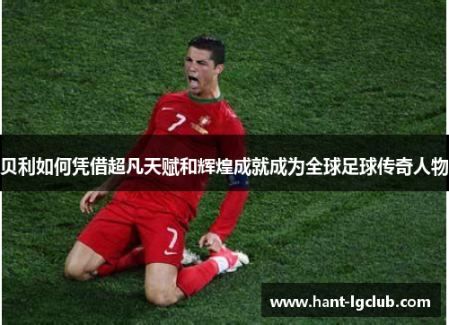 贝利如何凭借超凡天赋和辉煌成就成为全球足球传奇人物