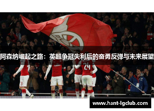 阿森纳崛起之路：英超争冠失利后的奋勇反弹与未来展望